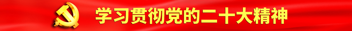 骚逼烂逼操骚逼操骚逼认真学习贯彻落实党的二十大会议精神